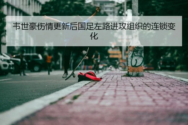 韦世豪伤情更新后国足左路进攻组织的连锁变化